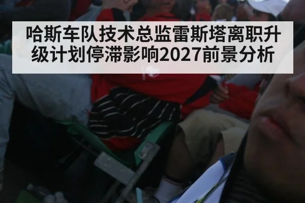 哈斯车队技术总监雷斯塔离职升级计划停滞影响2027前景分析