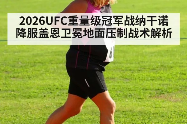 2026UFC重量级冠军战纳干诺降服盖恩卫冕地面压制战术解析