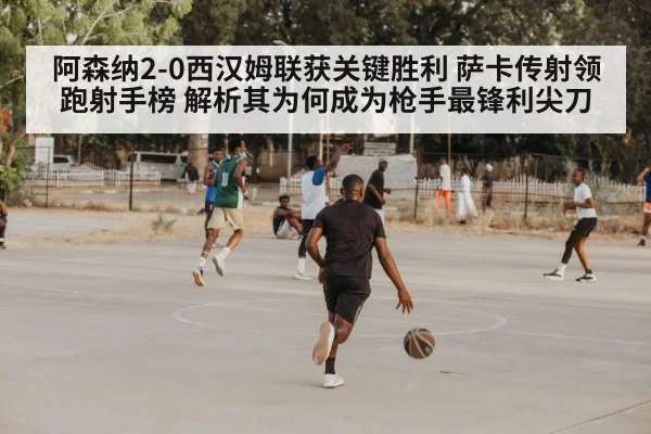 阿森纳2-0西汉姆联获关键胜利 萨卡传射领跑射手榜 解析其为何成为枪手最锋利尖刀